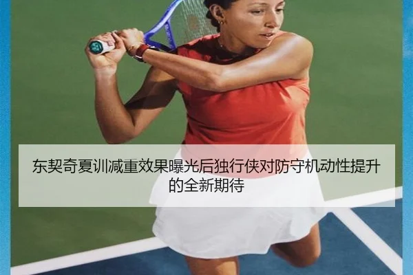 东契奇夏训减重效果曝光后独行侠对防守机动性提升的全新期待